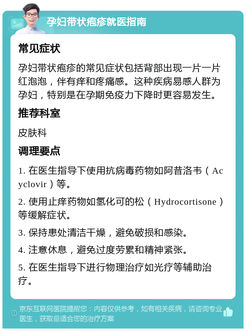 孕妇带状疱疹就医指南 常见症状 孕妇带状疱疹的常见症状包括背部出现一片一片红泡泡，伴有痒和疼痛感。这种疾病易感人群为孕妇，特别是在孕期免疫力下降时更容易发生。 推荐科室 皮肤科 调理要点 1. 在医生指导下使用抗病毒药物如阿昔洛韦（Acyclovir）等。 2. 使用止痒药物如氢化可的松（Hydrocortisone）等缓解症状。 3. 保持患处清洁干燥，避免破损和感染。 4. 注意休息，避免过度劳累和精神紧张。 5. 在医生指导下进行物理治疗如光疗等辅助治疗。