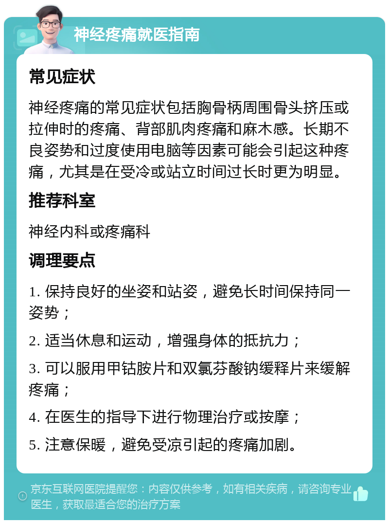 神经疼痛就医指南 常见症状 神经疼痛的常见症状包括胸骨柄周围骨头挤压或拉伸时的疼痛、背部肌肉疼痛和麻木感。长期不良姿势和过度使用电脑等因素可能会引起这种疼痛，尤其是在受冷或站立时间过长时更为明显。 推荐科室 神经内科或疼痛科 调理要点 1. 保持良好的坐姿和站姿，避免长时间保持同一姿势； 2. 适当休息和运动，增强身体的抵抗力； 3. 可以服用甲钴胺片和双氯芬酸钠缓释片来缓解疼痛； 4. 在医生的指导下进行物理治疗或按摩； 5. 注意保暖，避免受凉引起的疼痛加剧。