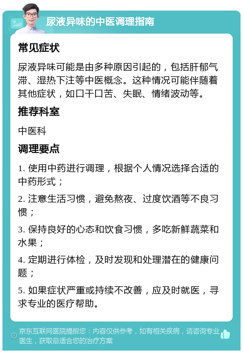 尿液异味的中医调理指南 常见症状 尿液异味可能是由多种原因引起的，包括肝郁气滞、湿热下注等中医概念。这种情况可能伴随着其他症状，如口干口苦、失眠、情绪波动等。 推荐科室 中医科 调理要点 1. 使用中药进行调理，根据个人情况选择合适的中药形式； 2. 注意生活习惯，避免熬夜、过度饮酒等不良习惯； 3. 保持良好的心态和饮食习惯，多吃新鲜蔬菜和水果； 4. 定期进行体检，及时发现和处理潜在的健康问题； 5. 如果症状严重或持续不改善，应及时就医，寻求专业的医疗帮助。