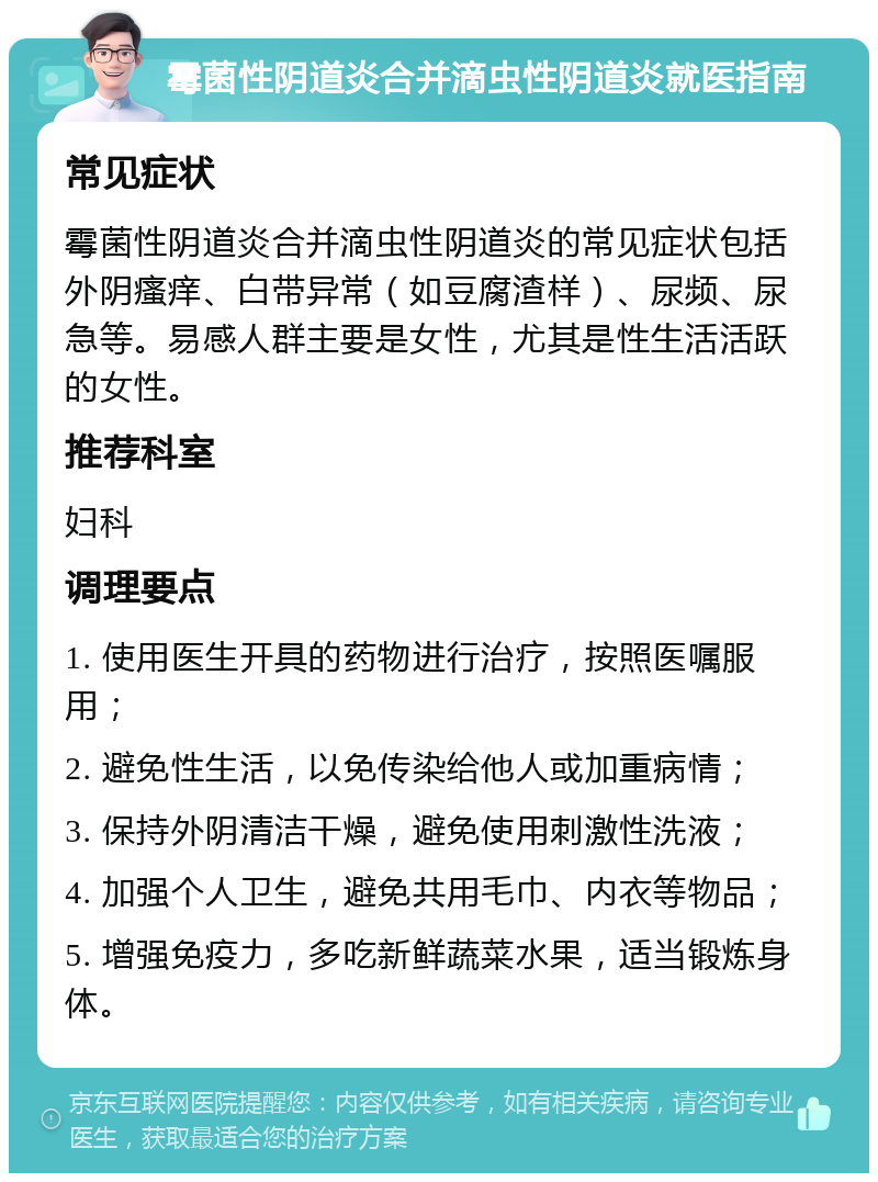 霉菌性阴道炎合并滴虫性阴道炎就医指南 常见症状 霉菌性阴道炎合并滴虫性阴道炎的常见症状包括外阴瘙痒、白带异常（如豆腐渣样）、尿频、尿急等。易感人群主要是女性，尤其是性生活活跃的女性。 推荐科室 妇科 调理要点 1. 使用医生开具的药物进行治疗，按照医嘱服用； 2. 避免性生活，以免传染给他人或加重病情； 3. 保持外阴清洁干燥，避免使用刺激性洗液； 4. 加强个人卫生，避免共用毛巾、内衣等物品； 5. 增强免疫力，多吃新鲜蔬菜水果，适当锻炼身体。