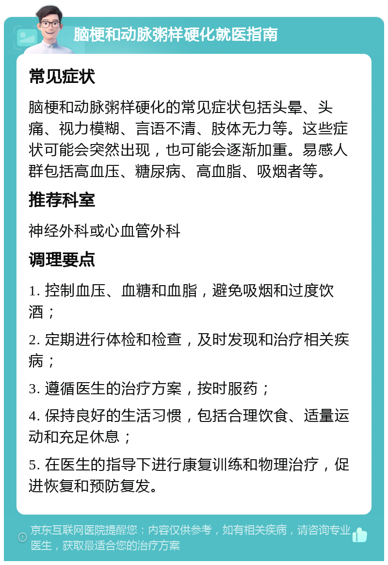 脑梗和动脉粥样硬化就医指南 常见症状 脑梗和动脉粥样硬化的常见症状包括头晕、头痛、视力模糊、言语不清、肢体无力等。这些症状可能会突然出现，也可能会逐渐加重。易感人群包括高血压、糖尿病、高血脂、吸烟者等。 推荐科室 神经外科或心血管外科 调理要点 1. 控制血压、血糖和血脂，避免吸烟和过度饮酒； 2. 定期进行体检和检查，及时发现和治疗相关疾病； 3. 遵循医生的治疗方案，按时服药； 4. 保持良好的生活习惯，包括合理饮食、适量运动和充足休息； 5. 在医生的指导下进行康复训练和物理治疗，促进恢复和预防复发。