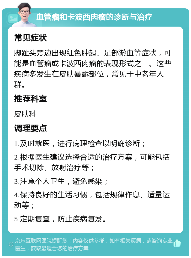 血管瘤和卡波西肉瘤的诊断与治疗 常见症状 脚趾头旁边出现红色肿起、足部淤血等症状，可能是血管瘤或卡波西肉瘤的表现形式之一。这些疾病多发生在皮肤暴露部位，常见于中老年人群。 推荐科室 皮肤科 调理要点 1.及时就医，进行病理检查以明确诊断； 2.根据医生建议选择合适的治疗方案，可能包括手术切除、放射治疗等； 3.注意个人卫生，避免感染； 4.保持良好的生活习惯，包括规律作息、适量运动等； 5.定期复查，防止疾病复发。