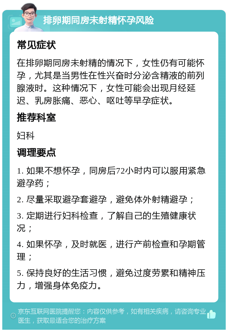 排卵期同房未射精怀孕风险 常见症状 在排卵期同房未射精的情况下，女性仍有可能怀孕，尤其是当男性在性兴奋时分泌含精液的前列腺液时。这种情况下，女性可能会出现月经延迟、乳房胀痛、恶心、呕吐等早孕症状。 推荐科室 妇科 调理要点 1. 如果不想怀孕，同房后72小时内可以服用紧急避孕药； 2. 尽量采取避孕套避孕，避免体外射精避孕； 3. 定期进行妇科检查，了解自己的生殖健康状况； 4. 如果怀孕，及时就医，进行产前检查和孕期管理； 5. 保持良好的生活习惯，避免过度劳累和精神压力，增强身体免疫力。