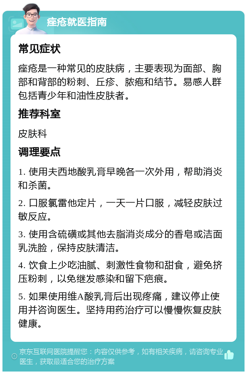 痤疮就医指南 常见症状 痤疮是一种常见的皮肤病，主要表现为面部、胸部和背部的粉刺、丘疹、脓疱和结节。易感人群包括青少年和油性皮肤者。 推荐科室 皮肤科 调理要点 1. 使用夫西地酸乳膏早晚各一次外用，帮助消炎和杀菌。 2. 口服氯雷他定片，一天一片口服，减轻皮肤过敏反应。 3. 使用含硫磺或其他去脂消炎成分的香皂或洁面乳洗脸，保持皮肤清洁。 4. 饮食上少吃油腻、刺激性食物和甜食，避免挤压粉刺，以免继发感染和留下疤痕。 5. 如果使用维A酸乳膏后出现疼痛，建议停止使用并咨询医生。坚持用药治疗可以慢慢恢复皮肤健康。