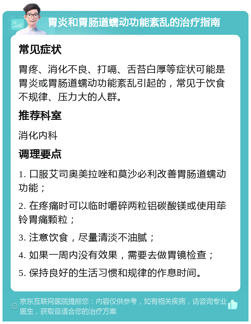 胃炎和胃肠道蠕动功能紊乱的治疗指南 常见症状 胃疼、消化不良、打嗝、舌苔白厚等症状可能是胃炎或胃肠道蠕动功能紊乱引起的，常见于饮食不规律、压力大的人群。 推荐科室 消化内科 调理要点 1. 口服艾司奥美拉唑和莫沙必利改善胃肠道蠕动功能； 2. 在疼痛时可以临时嚼碎两粒铝碳酸镁或使用荜铃胃痛颗粒； 3. 注意饮食，尽量清淡不油腻； 4. 如果一周内没有效果，需要去做胃镜检查； 5. 保持良好的生活习惯和规律的作息时间。