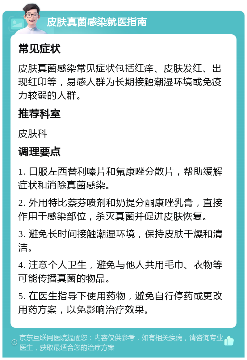 皮肤真菌感染就医指南 常见症状 皮肤真菌感染常见症状包括红痒、皮肤发红、出现红印等，易感人群为长期接触潮湿环境或免疫力较弱的人群。 推荐科室 皮肤科 调理要点 1. 口服左西替利嗪片和氟康唑分散片，帮助缓解症状和消除真菌感染。 2. 外用特比萘芬喷剂和奶提分酮康唑乳膏，直接作用于感染部位，杀灭真菌并促进皮肤恢复。 3. 避免长时间接触潮湿环境，保持皮肤干燥和清洁。 4. 注意个人卫生，避免与他人共用毛巾、衣物等可能传播真菌的物品。 5. 在医生指导下使用药物，避免自行停药或更改用药方案，以免影响治疗效果。