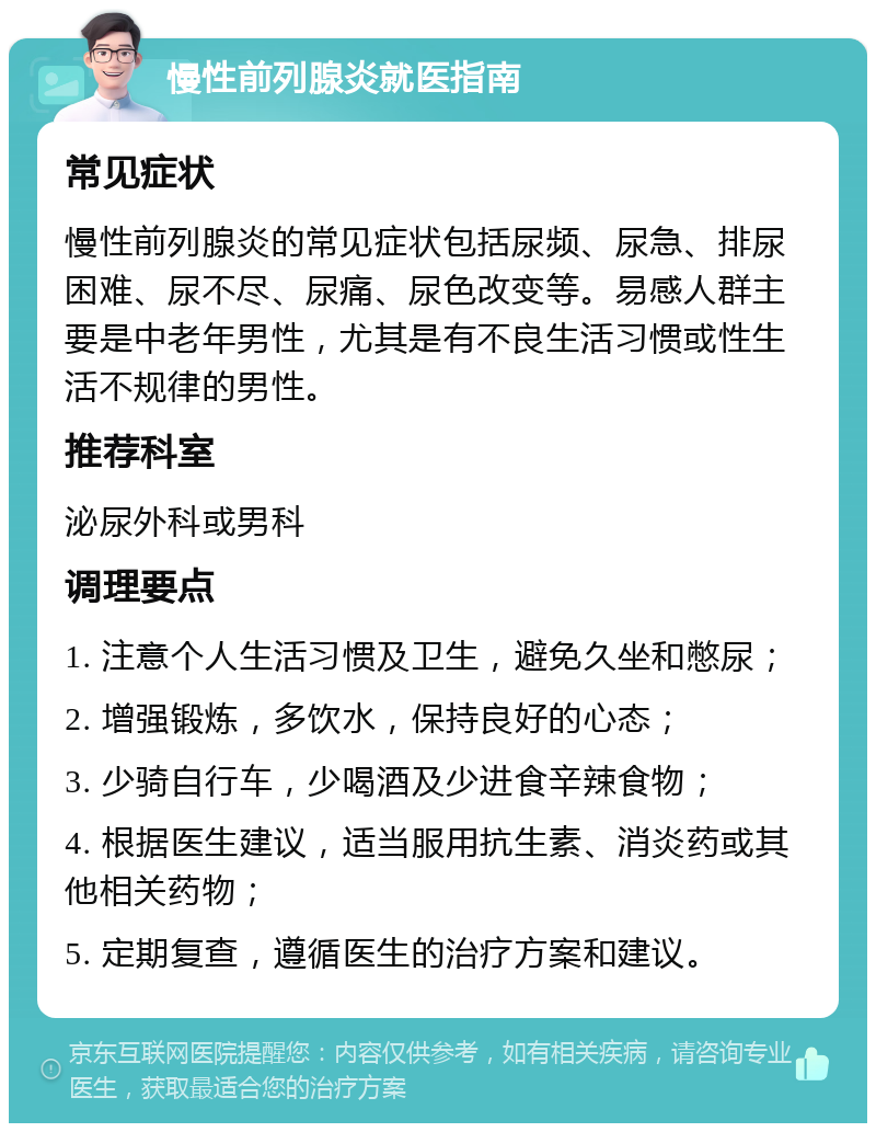 慢性前列腺炎就医指南 常见症状 慢性前列腺炎的常见症状包括尿频、尿急、排尿困难、尿不尽、尿痛、尿色改变等。易感人群主要是中老年男性，尤其是有不良生活习惯或性生活不规律的男性。 推荐科室 泌尿外科或男科 调理要点 1. 注意个人生活习惯及卫生，避免久坐和憋尿； 2. 增强锻炼，多饮水，保持良好的心态； 3. 少骑自行车，少喝酒及少进食辛辣食物； 4. 根据医生建议，适当服用抗生素、消炎药或其他相关药物； 5. 定期复查，遵循医生的治疗方案和建议。