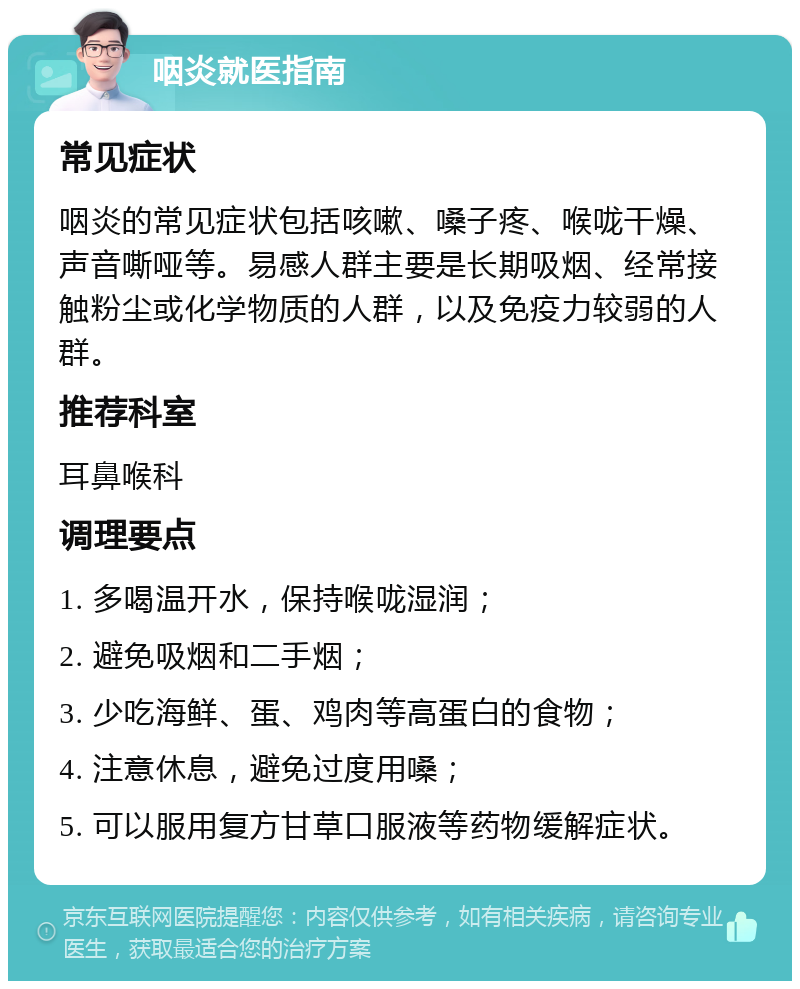 咽炎就医指南 常见症状 咽炎的常见症状包括咳嗽、嗓子疼、喉咙干燥、声音嘶哑等。易感人群主要是长期吸烟、经常接触粉尘或化学物质的人群，以及免疫力较弱的人群。 推荐科室 耳鼻喉科 调理要点 1. 多喝温开水，保持喉咙湿润； 2. 避免吸烟和二手烟； 3. 少吃海鲜、蛋、鸡肉等高蛋白的食物； 4. 注意休息，避免过度用嗓； 5. 可以服用复方甘草口服液等药物缓解症状。