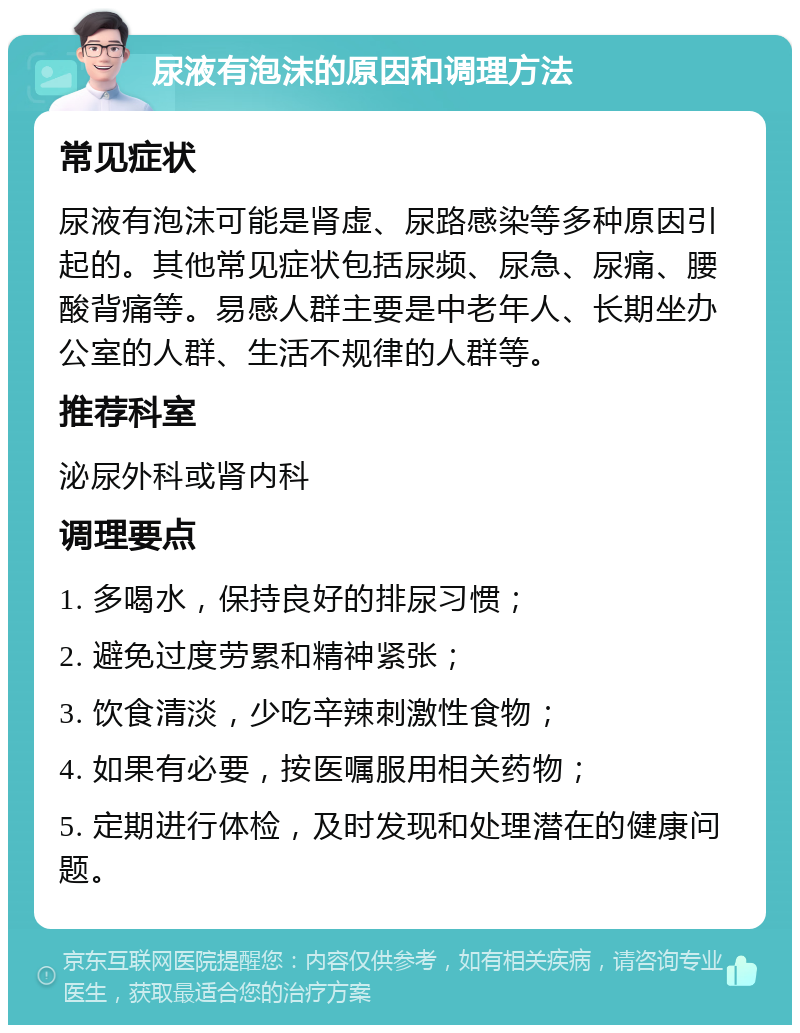 尿液有泡沫的原因和调理方法 常见症状 尿液有泡沫可能是肾虚、尿路感染等多种原因引起的。其他常见症状包括尿频、尿急、尿痛、腰酸背痛等。易感人群主要是中老年人、长期坐办公室的人群、生活不规律的人群等。 推荐科室 泌尿外科或肾内科 调理要点 1. 多喝水，保持良好的排尿习惯； 2. 避免过度劳累和精神紧张； 3. 饮食清淡，少吃辛辣刺激性食物； 4. 如果有必要，按医嘱服用相关药物； 5. 定期进行体检，及时发现和处理潜在的健康问题。