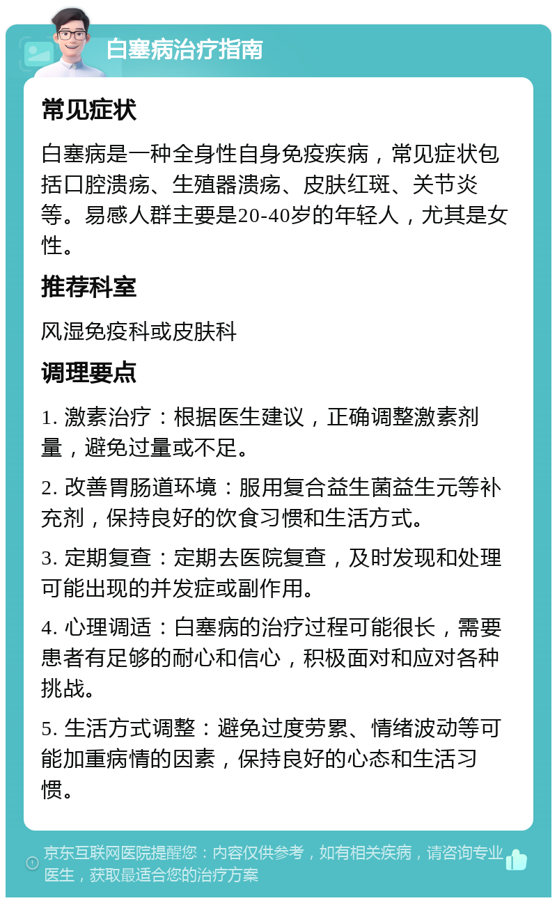 白塞病治疗指南 常见症状 白塞病是一种全身性自身免疫疾病，常见症状包括口腔溃疡、生殖器溃疡、皮肤红斑、关节炎等。易感人群主要是20-40岁的年轻人，尤其是女性。 推荐科室 风湿免疫科或皮肤科 调理要点 1. 激素治疗：根据医生建议，正确调整激素剂量，避免过量或不足。 2. 改善胃肠道环境：服用复合益生菌益生元等补充剂，保持良好的饮食习惯和生活方式。 3. 定期复查：定期去医院复查，及时发现和处理可能出现的并发症或副作用。 4. 心理调适：白塞病的治疗过程可能很长，需要患者有足够的耐心和信心，积极面对和应对各种挑战。 5. 生活方式调整：避免过度劳累、情绪波动等可能加重病情的因素，保持良好的心态和生活习惯。