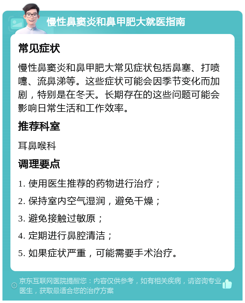 慢性鼻窦炎和鼻甲肥大就医指南 常见症状 慢性鼻窦炎和鼻甲肥大常见症状包括鼻塞、打喷嚏、流鼻涕等。这些症状可能会因季节变化而加剧，特别是在冬天。长期存在的这些问题可能会影响日常生活和工作效率。 推荐科室 耳鼻喉科 调理要点 1. 使用医生推荐的药物进行治疗； 2. 保持室内空气湿润，避免干燥； 3. 避免接触过敏原； 4. 定期进行鼻腔清洁； 5. 如果症状严重，可能需要手术治疗。