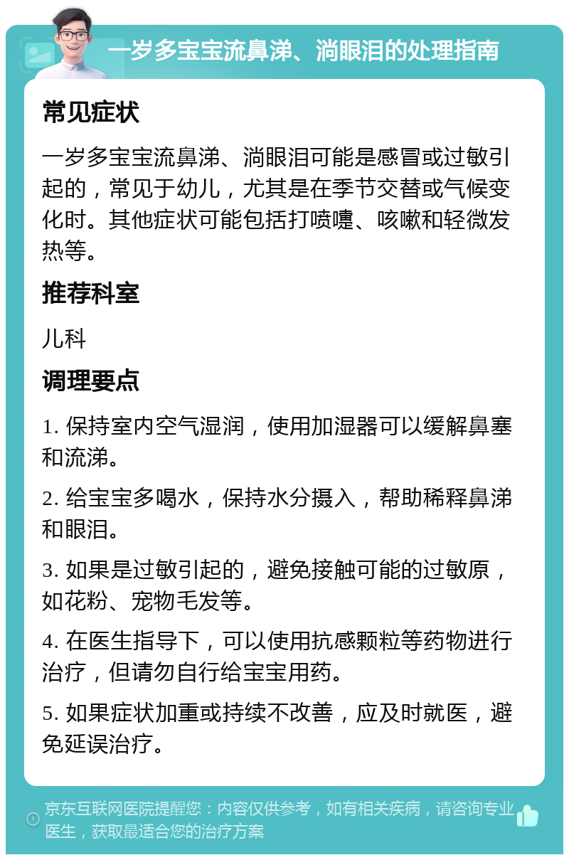 一岁多宝宝流鼻涕、淌眼泪的处理指南 常见症状 一岁多宝宝流鼻涕、淌眼泪可能是感冒或过敏引起的，常见于幼儿，尤其是在季节交替或气候变化时。其他症状可能包括打喷嚏、咳嗽和轻微发热等。 推荐科室 儿科 调理要点 1. 保持室内空气湿润，使用加湿器可以缓解鼻塞和流涕。 2. 给宝宝多喝水，保持水分摄入，帮助稀释鼻涕和眼泪。 3. 如果是过敏引起的，避免接触可能的过敏原，如花粉、宠物毛发等。 4. 在医生指导下，可以使用抗感颗粒等药物进行治疗，但请勿自行给宝宝用药。 5. 如果症状加重或持续不改善，应及时就医，避免延误治疗。