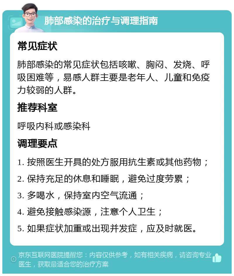 肺部感染的治疗与调理指南 常见症状 肺部感染的常见症状包括咳嗽、胸闷、发烧、呼吸困难等，易感人群主要是老年人、儿童和免疫力较弱的人群。 推荐科室 呼吸内科或感染科 调理要点 1. 按照医生开具的处方服用抗生素或其他药物； 2. 保持充足的休息和睡眠，避免过度劳累； 3. 多喝水，保持室内空气流通； 4. 避免接触感染源，注意个人卫生； 5. 如果症状加重或出现并发症，应及时就医。