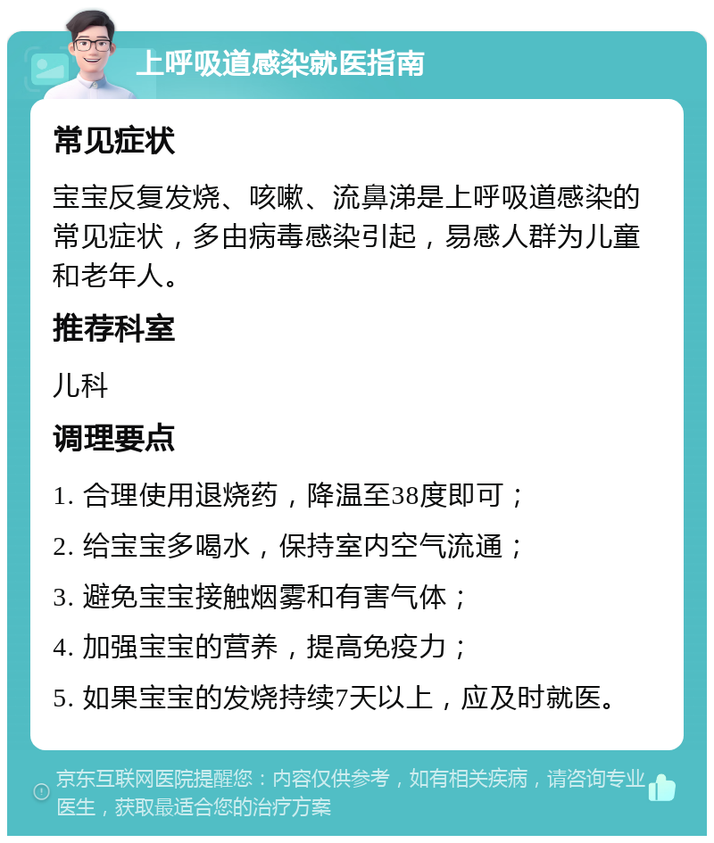 上呼吸道感染就医指南 常见症状 宝宝反复发烧、咳嗽、流鼻涕是上呼吸道感染的常见症状，多由病毒感染引起，易感人群为儿童和老年人。 推荐科室 儿科 调理要点 1. 合理使用退烧药，降温至38度即可； 2. 给宝宝多喝水，保持室内空气流通； 3. 避免宝宝接触烟雾和有害气体； 4. 加强宝宝的营养，提高免疫力； 5. 如果宝宝的发烧持续7天以上，应及时就医。