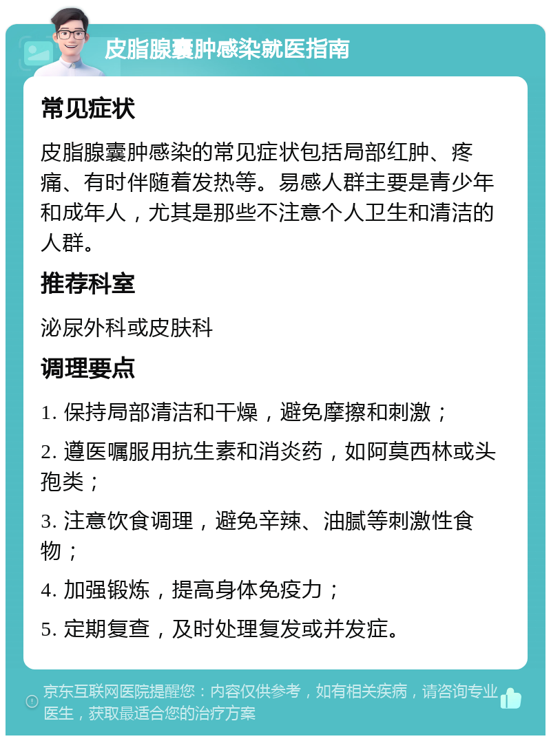 皮脂腺囊肿感染就医指南 常见症状 皮脂腺囊肿感染的常见症状包括局部红肿、疼痛、有时伴随着发热等。易感人群主要是青少年和成年人，尤其是那些不注意个人卫生和清洁的人群。 推荐科室 泌尿外科或皮肤科 调理要点 1. 保持局部清洁和干燥，避免摩擦和刺激； 2. 遵医嘱服用抗生素和消炎药，如阿莫西林或头孢类； 3. 注意饮食调理，避免辛辣、油腻等刺激性食物； 4. 加强锻炼，提高身体免疫力； 5. 定期复查，及时处理复发或并发症。