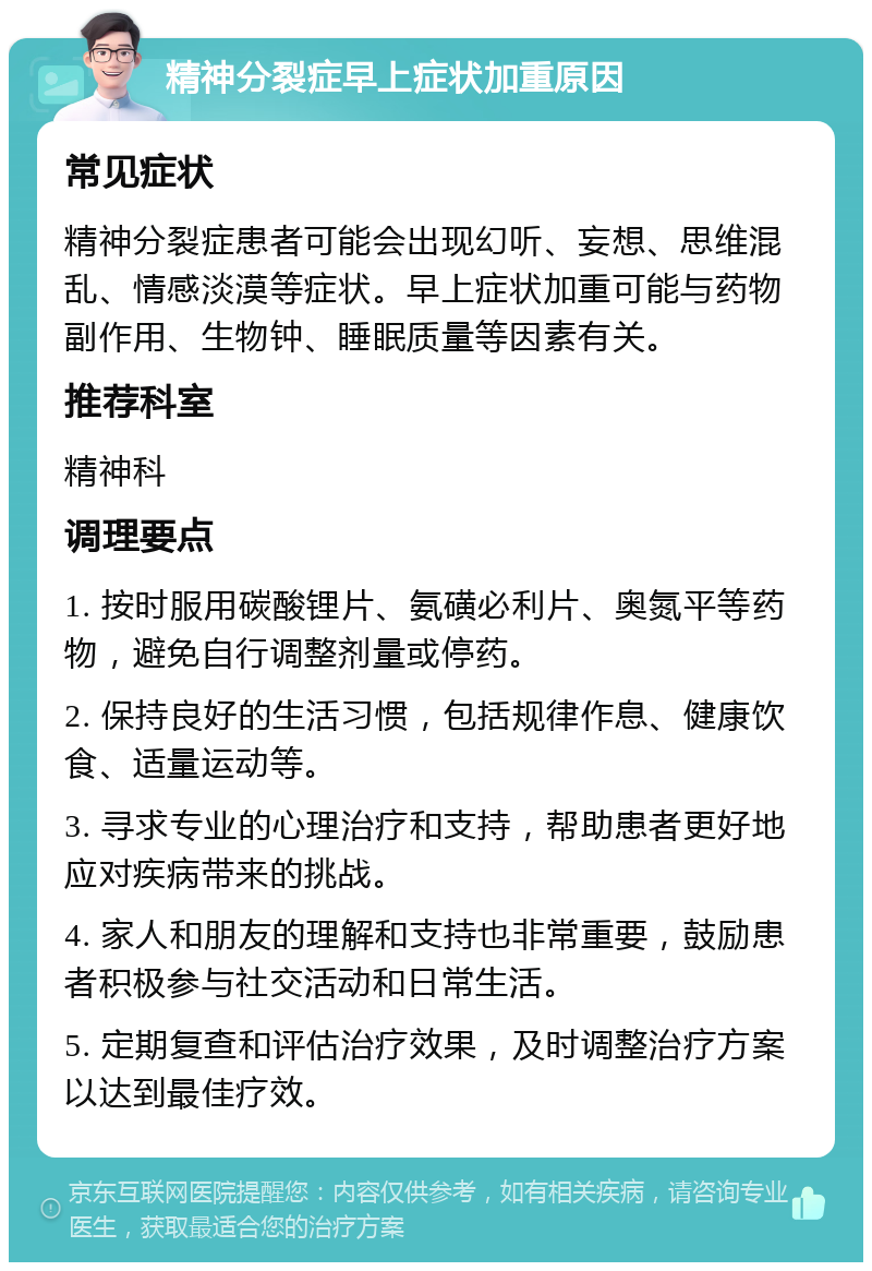 精神分裂症早上症状加重原因 常见症状 精神分裂症患者可能会出现幻听、妄想、思维混乱、情感淡漠等症状。早上症状加重可能与药物副作用、生物钟、睡眠质量等因素有关。 推荐科室 精神科 调理要点 1. 按时服用碳酸锂片、氨磺必利片、奥氮平等药物，避免自行调整剂量或停药。 2. 保持良好的生活习惯，包括规律作息、健康饮食、适量运动等。 3. 寻求专业的心理治疗和支持，帮助患者更好地应对疾病带来的挑战。 4. 家人和朋友的理解和支持也非常重要，鼓励患者积极参与社交活动和日常生活。 5. 定期复查和评估治疗效果，及时调整治疗方案以达到最佳疗效。