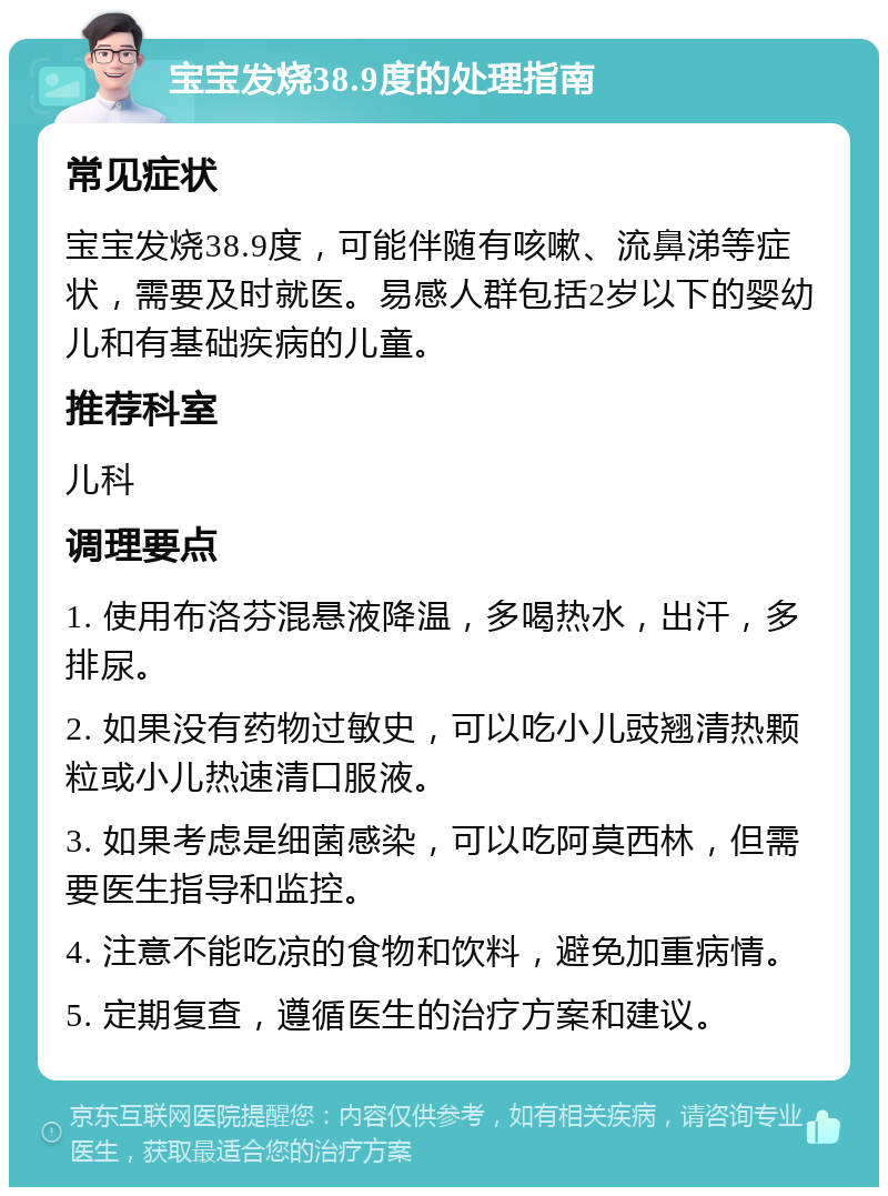 宝宝发烧38.9度的处理指南 常见症状 宝宝发烧38.9度，可能伴随有咳嗽、流鼻涕等症状，需要及时就医。易感人群包括2岁以下的婴幼儿和有基础疾病的儿童。 推荐科室 儿科 调理要点 1. 使用布洛芬混悬液降温，多喝热水，出汗，多排尿。 2. 如果没有药物过敏史，可以吃小儿豉翘清热颗粒或小儿热速清口服液。 3. 如果考虑是细菌感染，可以吃阿莫西林，但需要医生指导和监控。 4. 注意不能吃凉的食物和饮料，避免加重病情。 5. 定期复查，遵循医生的治疗方案和建议。