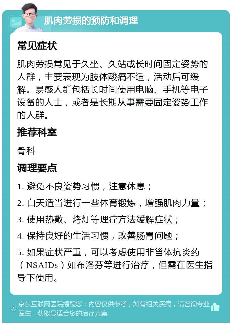 肌肉劳损的预防和调理 常见症状 肌肉劳损常见于久坐、久站或长时间固定姿势的人群，主要表现为肢体酸痛不适，活动后可缓解。易感人群包括长时间使用电脑、手机等电子设备的人士，或者是长期从事需要固定姿势工作的人群。 推荐科室 骨科 调理要点 1. 避免不良姿势习惯，注意休息； 2. 白天适当进行一些体育锻炼，增强肌肉力量； 3. 使用热敷、烤灯等理疗方法缓解症状； 4. 保持良好的生活习惯，改善肠胃问题； 5. 如果症状严重，可以考虑使用非甾体抗炎药（NSAIDs）如布洛芬等进行治疗，但需在医生指导下使用。