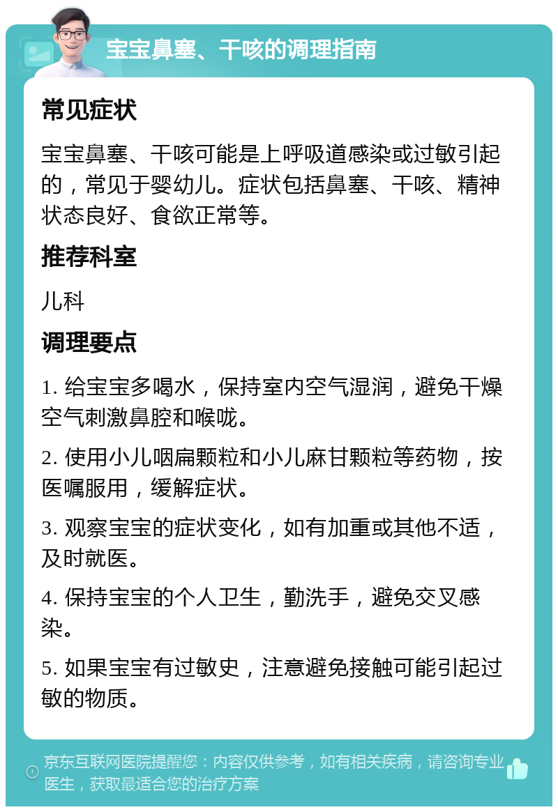 宝宝鼻塞、干咳的调理指南 常见症状 宝宝鼻塞、干咳可能是上呼吸道感染或过敏引起的，常见于婴幼儿。症状包括鼻塞、干咳、精神状态良好、食欲正常等。 推荐科室 儿科 调理要点 1. 给宝宝多喝水，保持室内空气湿润，避免干燥空气刺激鼻腔和喉咙。 2. 使用小儿咽扁颗粒和小儿麻甘颗粒等药物，按医嘱服用，缓解症状。 3. 观察宝宝的症状变化，如有加重或其他不适，及时就医。 4. 保持宝宝的个人卫生，勤洗手，避免交叉感染。 5. 如果宝宝有过敏史，注意避免接触可能引起过敏的物质。