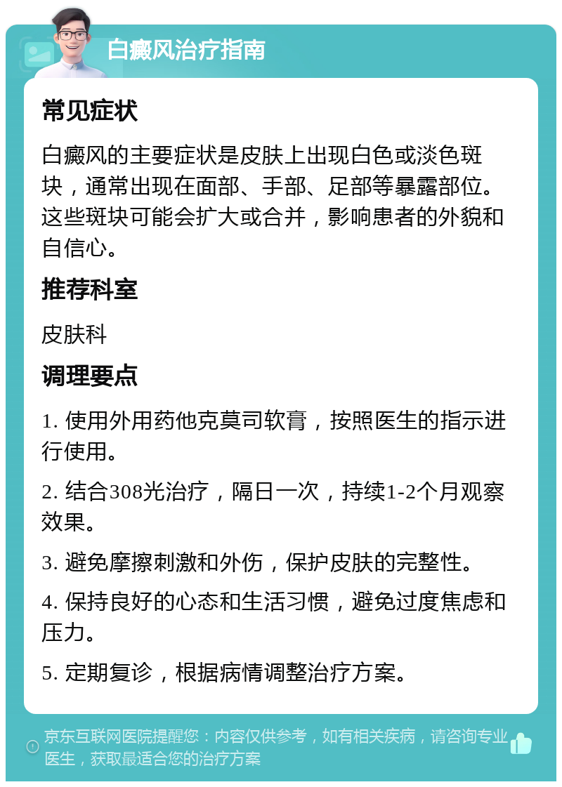 白癜风治疗指南 常见症状 白癜风的主要症状是皮肤上出现白色或淡色斑块，通常出现在面部、手部、足部等暴露部位。这些斑块可能会扩大或合并，影响患者的外貌和自信心。 推荐科室 皮肤科 调理要点 1. 使用外用药他克莫司软膏，按照医生的指示进行使用。 2. 结合308光治疗，隔日一次，持续1-2个月观察效果。 3. 避免摩擦刺激和外伤，保护皮肤的完整性。 4. 保持良好的心态和生活习惯，避免过度焦虑和压力。 5. 定期复诊，根据病情调整治疗方案。