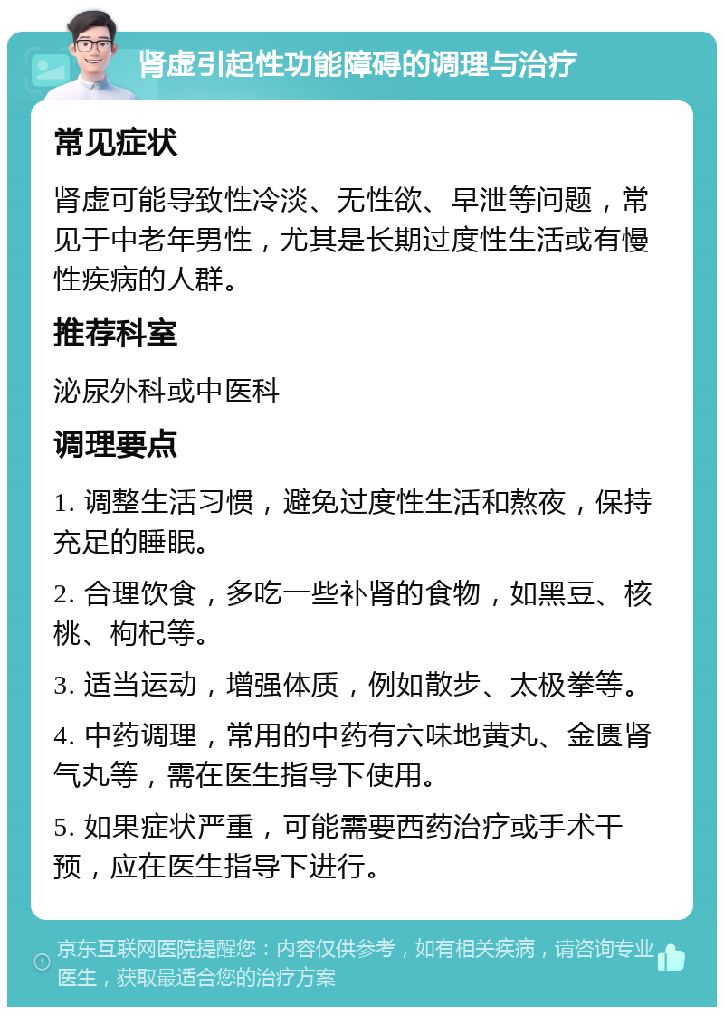 肾虚引起性功能障碍的调理与治疗 常见症状 肾虚可能导致性冷淡、无性欲、早泄等问题，常见于中老年男性，尤其是长期过度性生活或有慢性疾病的人群。 推荐科室 泌尿外科或中医科 调理要点 1. 调整生活习惯，避免过度性生活和熬夜，保持充足的睡眠。 2. 合理饮食，多吃一些补肾的食物，如黑豆、核桃、枸杞等。 3. 适当运动，增强体质，例如散步、太极拳等。 4. 中药调理，常用的中药有六味地黄丸、金匮肾气丸等，需在医生指导下使用。 5. 如果症状严重，可能需要西药治疗或手术干预，应在医生指导下进行。