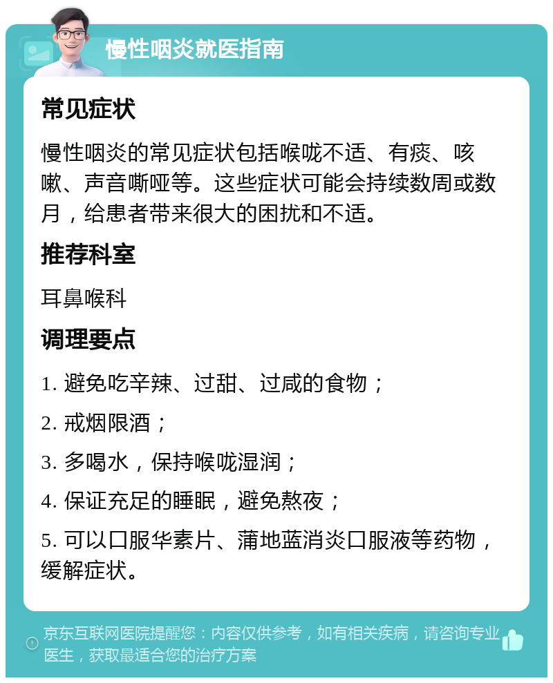 慢性咽炎就医指南 常见症状 慢性咽炎的常见症状包括喉咙不适、有痰、咳嗽、声音嘶哑等。这些症状可能会持续数周或数月，给患者带来很大的困扰和不适。 推荐科室 耳鼻喉科 调理要点 1. 避免吃辛辣、过甜、过咸的食物； 2. 戒烟限酒； 3. 多喝水，保持喉咙湿润； 4. 保证充足的睡眠，避免熬夜； 5. 可以口服华素片、蒲地蓝消炎口服液等药物，缓解症状。