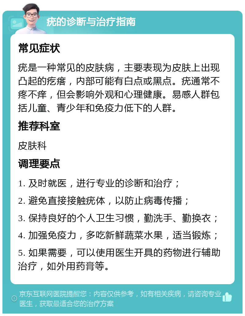 疣的诊断与治疗指南 常见症状 疣是一种常见的皮肤病，主要表现为皮肤上出现凸起的疙瘩，内部可能有白点或黑点。疣通常不疼不痒，但会影响外观和心理健康。易感人群包括儿童、青少年和免疫力低下的人群。 推荐科室 皮肤科 调理要点 1. 及时就医，进行专业的诊断和治疗； 2. 避免直接接触疣体，以防止病毒传播； 3. 保持良好的个人卫生习惯，勤洗手、勤换衣； 4. 加强免疫力，多吃新鲜蔬菜水果，适当锻炼； 5. 如果需要，可以使用医生开具的药物进行辅助治疗，如外用药膏等。