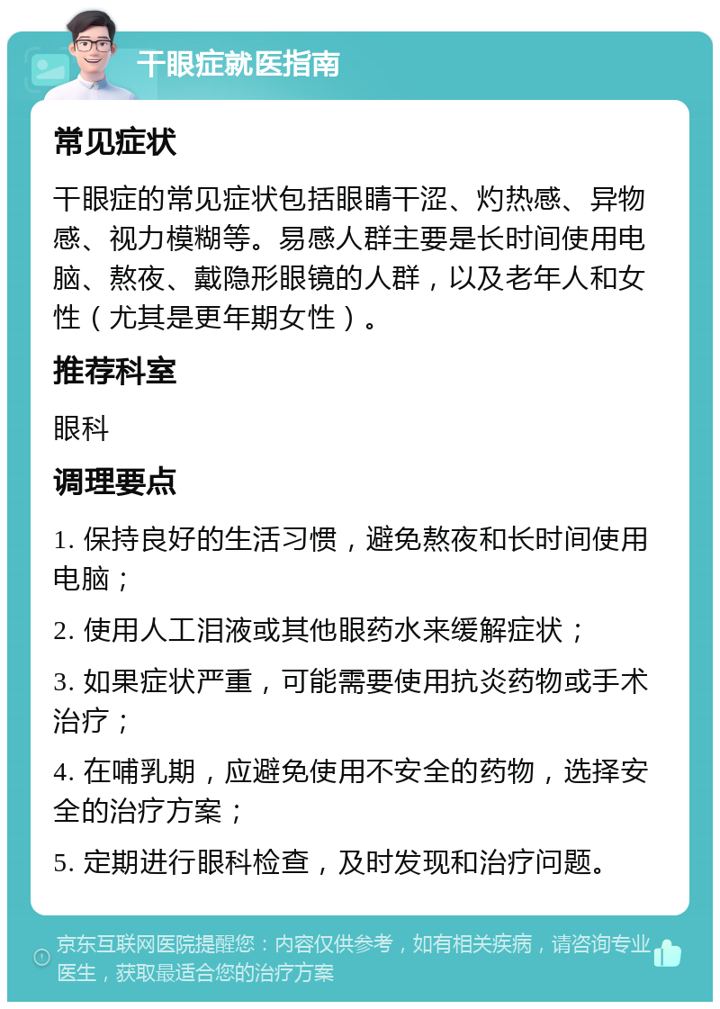 干眼症就医指南 常见症状 干眼症的常见症状包括眼睛干涩、灼热感、异物感、视力模糊等。易感人群主要是长时间使用电脑、熬夜、戴隐形眼镜的人群，以及老年人和女性（尤其是更年期女性）。 推荐科室 眼科 调理要点 1. 保持良好的生活习惯，避免熬夜和长时间使用电脑； 2. 使用人工泪液或其他眼药水来缓解症状； 3. 如果症状严重，可能需要使用抗炎药物或手术治疗； 4. 在哺乳期，应避免使用不安全的药物，选择安全的治疗方案； 5. 定期进行眼科检查，及时发现和治疗问题。