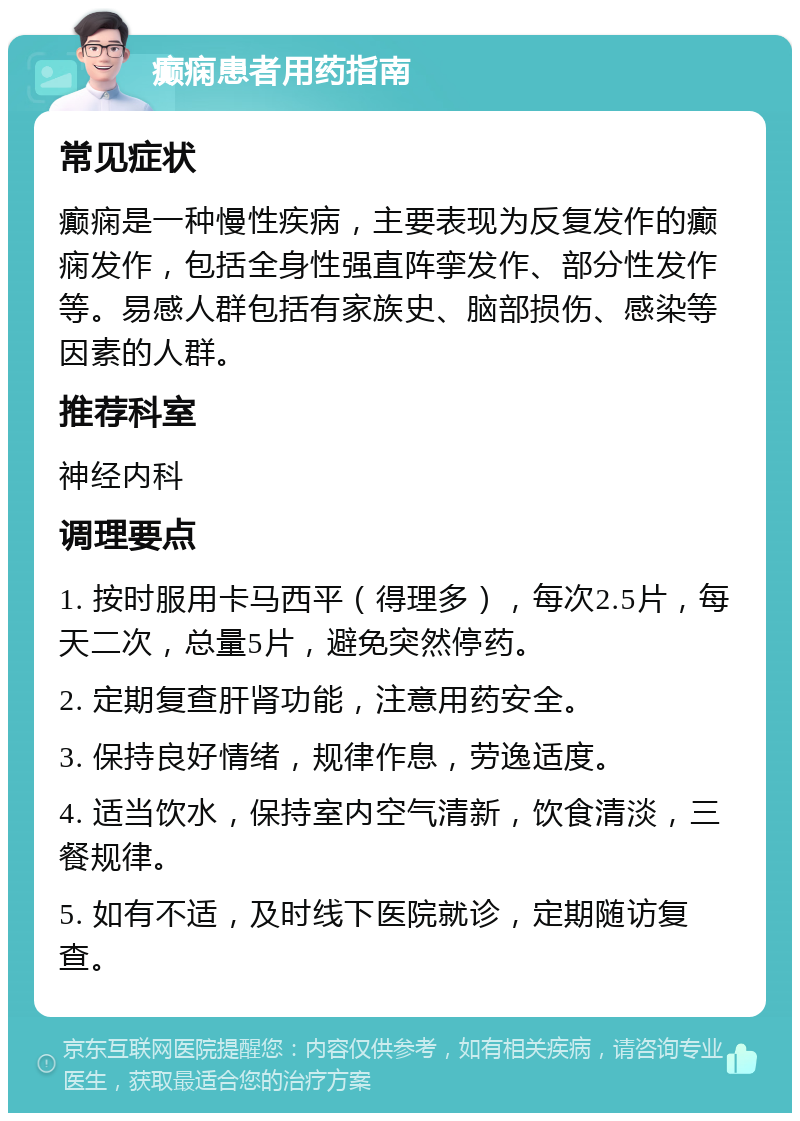 癫痫患者用药指南 常见症状 癫痫是一种慢性疾病，主要表现为反复发作的癫痫发作，包括全身性强直阵挛发作、部分性发作等。易感人群包括有家族史、脑部损伤、感染等因素的人群。 推荐科室 神经内科 调理要点 1. 按时服用卡马西平（得理多），每次2.5片，每天二次，总量5片，避免突然停药。 2. 定期复查肝肾功能，注意用药安全。 3. 保持良好情绪，规律作息，劳逸适度。 4. 适当饮水，保持室内空气清新，饮食清淡，三餐规律。 5. 如有不适，及时线下医院就诊，定期随访复查。