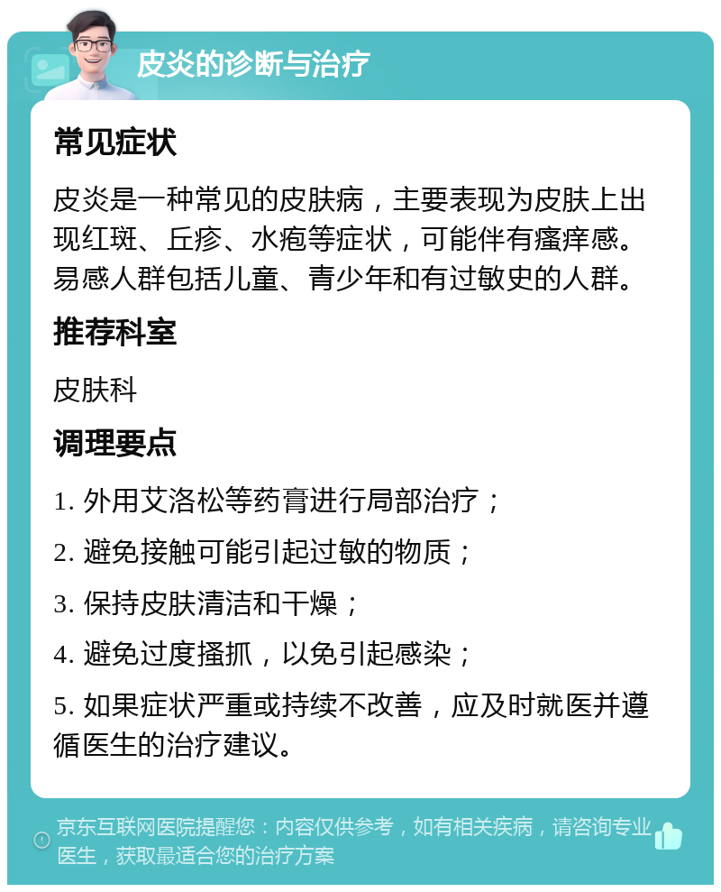 皮炎的诊断与治疗 常见症状 皮炎是一种常见的皮肤病，主要表现为皮肤上出现红斑、丘疹、水疱等症状，可能伴有瘙痒感。易感人群包括儿童、青少年和有过敏史的人群。 推荐科室 皮肤科 调理要点 1. 外用艾洛松等药膏进行局部治疗； 2. 避免接触可能引起过敏的物质； 3. 保持皮肤清洁和干燥； 4. 避免过度搔抓，以免引起感染； 5. 如果症状严重或持续不改善，应及时就医并遵循医生的治疗建议。