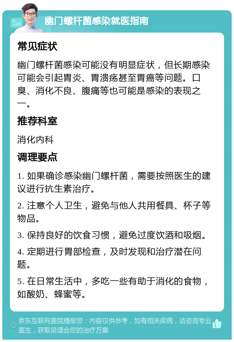 幽门螺杆菌感染就医指南 常见症状 幽门螺杆菌感染可能没有明显症状，但长期感染可能会引起胃炎、胃溃疡甚至胃癌等问题。口臭、消化不良、腹痛等也可能是感染的表现之一。 推荐科室 消化内科 调理要点 1. 如果确诊感染幽门螺杆菌，需要按照医生的建议进行抗生素治疗。 2. 注意个人卫生，避免与他人共用餐具、杯子等物品。 3. 保持良好的饮食习惯，避免过度饮酒和吸烟。 4. 定期进行胃部检查，及时发现和治疗潜在问题。 5. 在日常生活中，多吃一些有助于消化的食物，如酸奶、蜂蜜等。