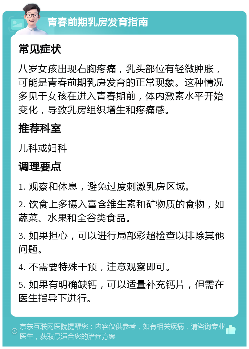 青春前期乳房发育指南 常见症状 八岁女孩出现右胸疼痛，乳头部位有轻微肿胀，可能是青春前期乳房发育的正常现象。这种情况多见于女孩在进入青春期前，体内激素水平开始变化，导致乳房组织增生和疼痛感。 推荐科室 儿科或妇科 调理要点 1. 观察和休息，避免过度刺激乳房区域。 2. 饮食上多摄入富含维生素和矿物质的食物，如蔬菜、水果和全谷类食品。 3. 如果担心，可以进行局部彩超检查以排除其他问题。 4. 不需要特殊干预，注意观察即可。 5. 如果有明确缺钙，可以适量补充钙片，但需在医生指导下进行。