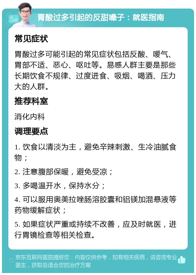 胃酸过多引起的反甜嗓子：就医指南 常见症状 胃酸过多可能引起的常见症状包括反酸、嗳气、胃部不适、恶心、呕吐等。易感人群主要是那些长期饮食不规律、过度进食、吸烟、喝酒、压力大的人群。 推荐科室 消化内科 调理要点 1. 饮食以清淡为主，避免辛辣刺激、生冷油腻食物； 2. 注意腹部保暖，避免受凉； 3. 多喝温开水，保持水分； 4. 可以服用奥美拉唑肠溶胶囊和铝镁加混悬液等药物缓解症状； 5. 如果症状严重或持续不改善，应及时就医，进行胃镜检查等相关检查。