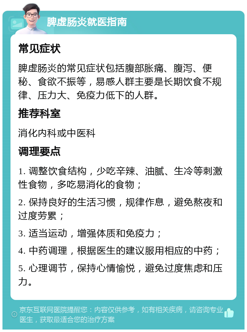 脾虚肠炎就医指南 常见症状 脾虚肠炎的常见症状包括腹部胀痛、腹泻、便秘、食欲不振等，易感人群主要是长期饮食不规律、压力大、免疫力低下的人群。 推荐科室 消化内科或中医科 调理要点 1. 调整饮食结构，少吃辛辣、油腻、生冷等刺激性食物，多吃易消化的食物； 2. 保持良好的生活习惯，规律作息，避免熬夜和过度劳累； 3. 适当运动，增强体质和免疫力； 4. 中药调理，根据医生的建议服用相应的中药； 5. 心理调节，保持心情愉悦，避免过度焦虑和压力。