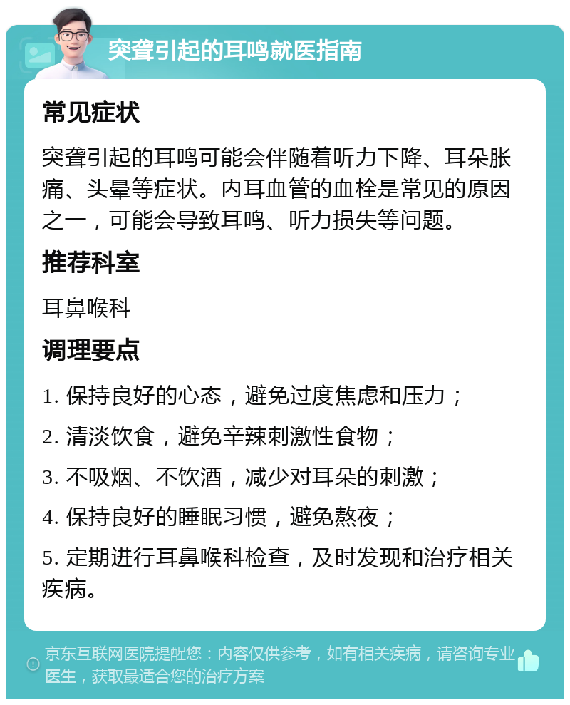 突聋引起的耳鸣就医指南 常见症状 突聋引起的耳鸣可能会伴随着听力下降、耳朵胀痛、头晕等症状。内耳血管的血栓是常见的原因之一，可能会导致耳鸣、听力损失等问题。 推荐科室 耳鼻喉科 调理要点 1. 保持良好的心态，避免过度焦虑和压力； 2. 清淡饮食，避免辛辣刺激性食物； 3. 不吸烟、不饮酒，减少对耳朵的刺激； 4. 保持良好的睡眠习惯，避免熬夜； 5. 定期进行耳鼻喉科检查，及时发现和治疗相关疾病。