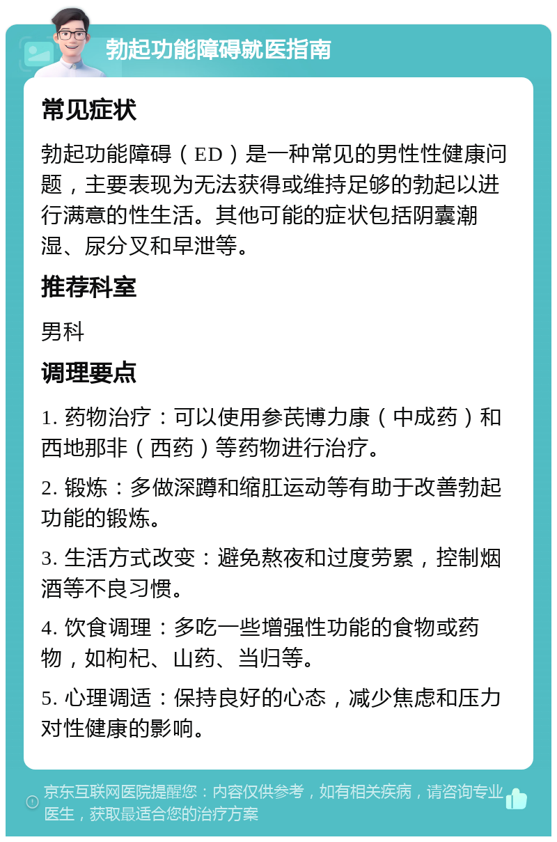 勃起功能障碍就医指南 常见症状 勃起功能障碍（ED）是一种常见的男性性健康问题，主要表现为无法获得或维持足够的勃起以进行满意的性生活。其他可能的症状包括阴囊潮湿、尿分叉和早泄等。 推荐科室 男科 调理要点 1. 药物治疗：可以使用参芪博力康（中成药）和西地那非（西药）等药物进行治疗。 2. 锻炼：多做深蹲和缩肛运动等有助于改善勃起功能的锻炼。 3. 生活方式改变：避免熬夜和过度劳累，控制烟酒等不良习惯。 4. 饮食调理：多吃一些增强性功能的食物或药物，如枸杞、山药、当归等。 5. 心理调适：保持良好的心态，减少焦虑和压力对性健康的影响。