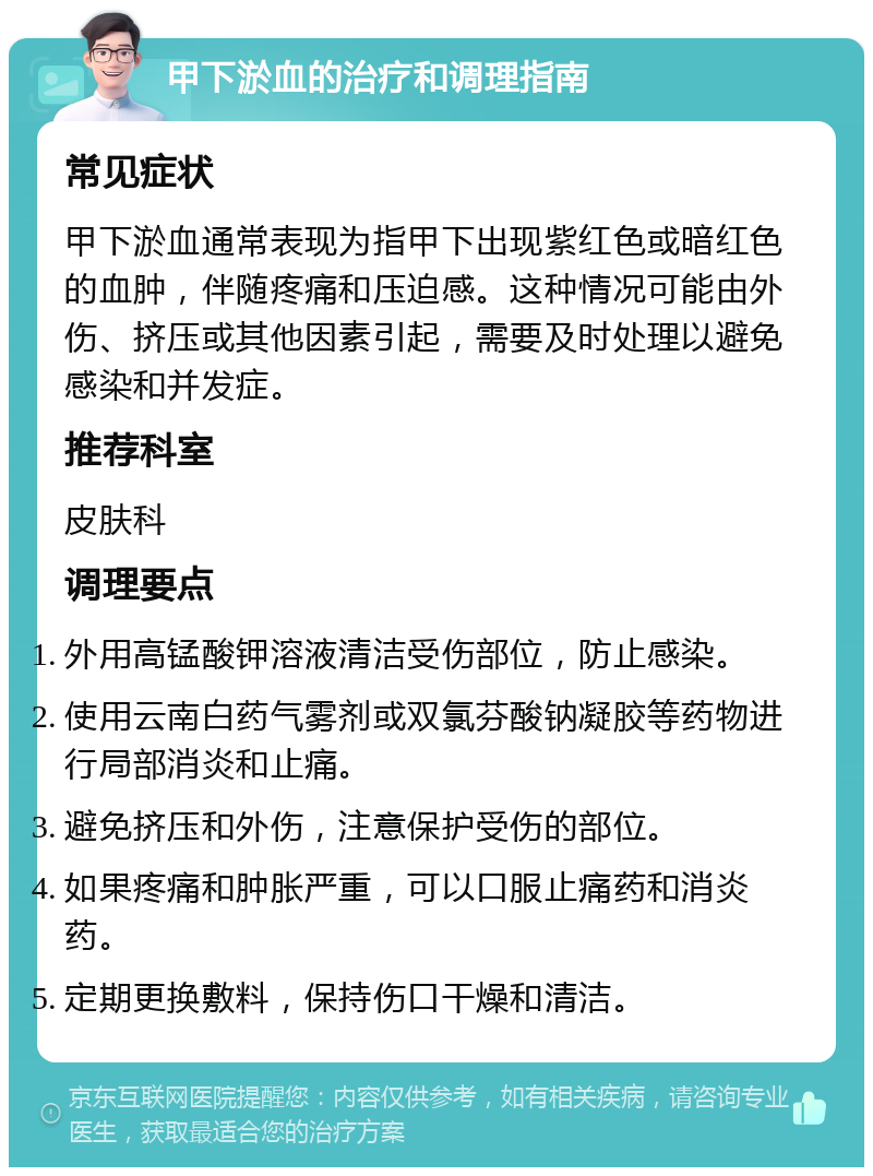 甲下淤血的治疗和调理指南 常见症状 甲下淤血通常表现为指甲下出现紫红色或暗红色的血肿，伴随疼痛和压迫感。这种情况可能由外伤、挤压或其他因素引起，需要及时处理以避免感染和并发症。 推荐科室 皮肤科 调理要点 外用高锰酸钾溶液清洁受伤部位，防止感染。 使用云南白药气雾剂或双氯芬酸钠凝胶等药物进行局部消炎和止痛。 避免挤压和外伤，注意保护受伤的部位。 如果疼痛和肿胀严重，可以口服止痛药和消炎药。 定期更换敷料，保持伤口干燥和清洁。