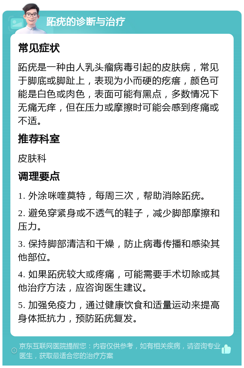 跖疣的诊断与治疗 常见症状 跖疣是一种由人乳头瘤病毒引起的皮肤病，常见于脚底或脚趾上，表现为小而硬的疙瘩，颜色可能是白色或肉色，表面可能有黑点，多数情况下无痛无痒，但在压力或摩擦时可能会感到疼痛或不适。 推荐科室 皮肤科 调理要点 1. 外涂咪喹莫特，每周三次，帮助消除跖疣。 2. 避免穿紧身或不透气的鞋子，减少脚部摩擦和压力。 3. 保持脚部清洁和干燥，防止病毒传播和感染其他部位。 4. 如果跖疣较大或疼痛，可能需要手术切除或其他治疗方法，应咨询医生建议。 5. 加强免疫力，通过健康饮食和适量运动来提高身体抵抗力，预防跖疣复发。