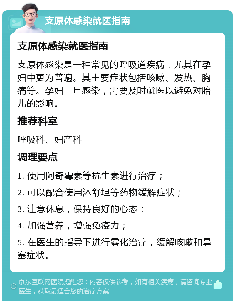 支原体感染就医指南 支原体感染就医指南 支原体感染是一种常见的呼吸道疾病，尤其在孕妇中更为普遍。其主要症状包括咳嗽、发热、胸痛等。孕妇一旦感染，需要及时就医以避免对胎儿的影响。 推荐科室 呼吸科、妇产科 调理要点 1. 使用阿奇霉素等抗生素进行治疗； 2. 可以配合使用沐舒坦等药物缓解症状； 3. 注意休息，保持良好的心态； 4. 加强营养，增强免疫力； 5. 在医生的指导下进行雾化治疗，缓解咳嗽和鼻塞症状。