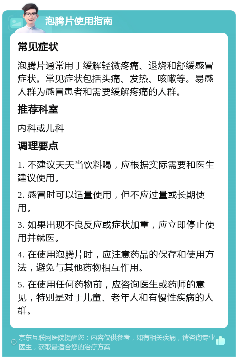 泡腾片使用指南 常见症状 泡腾片通常用于缓解轻微疼痛、退烧和舒缓感冒症状。常见症状包括头痛、发热、咳嗽等。易感人群为感冒患者和需要缓解疼痛的人群。 推荐科室 内科或儿科 调理要点 1. 不建议天天当饮料喝，应根据实际需要和医生建议使用。 2. 感冒时可以适量使用，但不应过量或长期使用。 3. 如果出现不良反应或症状加重，应立即停止使用并就医。 4. 在使用泡腾片时，应注意药品的保存和使用方法，避免与其他药物相互作用。 5. 在使用任何药物前，应咨询医生或药师的意见，特别是对于儿童、老年人和有慢性疾病的人群。