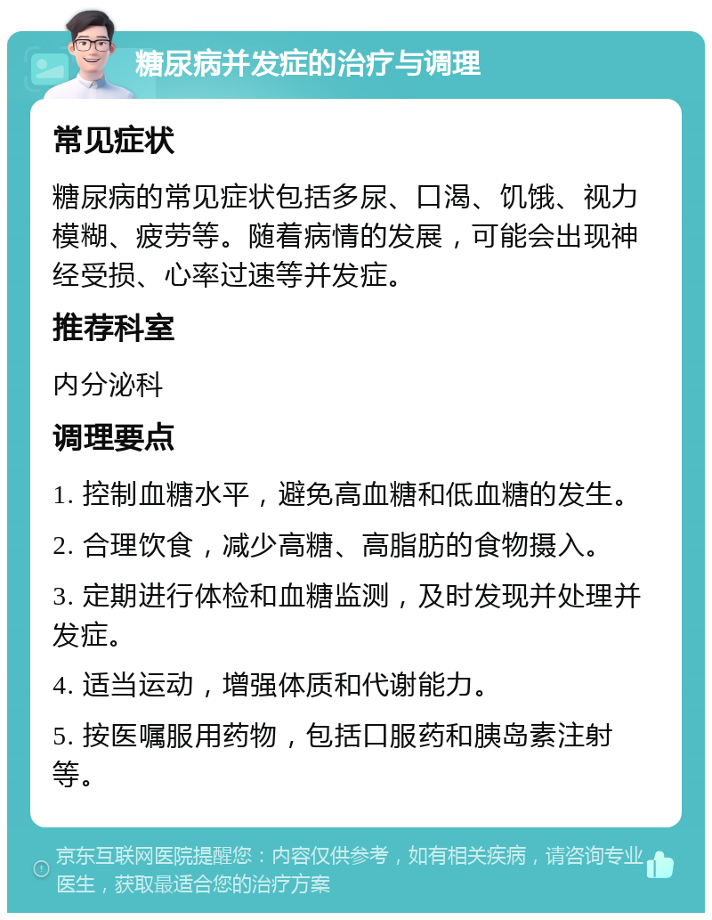 糖尿病并发症的治疗与调理 常见症状 糖尿病的常见症状包括多尿、口渴、饥饿、视力模糊、疲劳等。随着病情的发展，可能会出现神经受损、心率过速等并发症。 推荐科室 内分泌科 调理要点 1. 控制血糖水平，避免高血糖和低血糖的发生。 2. 合理饮食，减少高糖、高脂肪的食物摄入。 3. 定期进行体检和血糖监测，及时发现并处理并发症。 4. 适当运动，增强体质和代谢能力。 5. 按医嘱服用药物，包括口服药和胰岛素注射等。