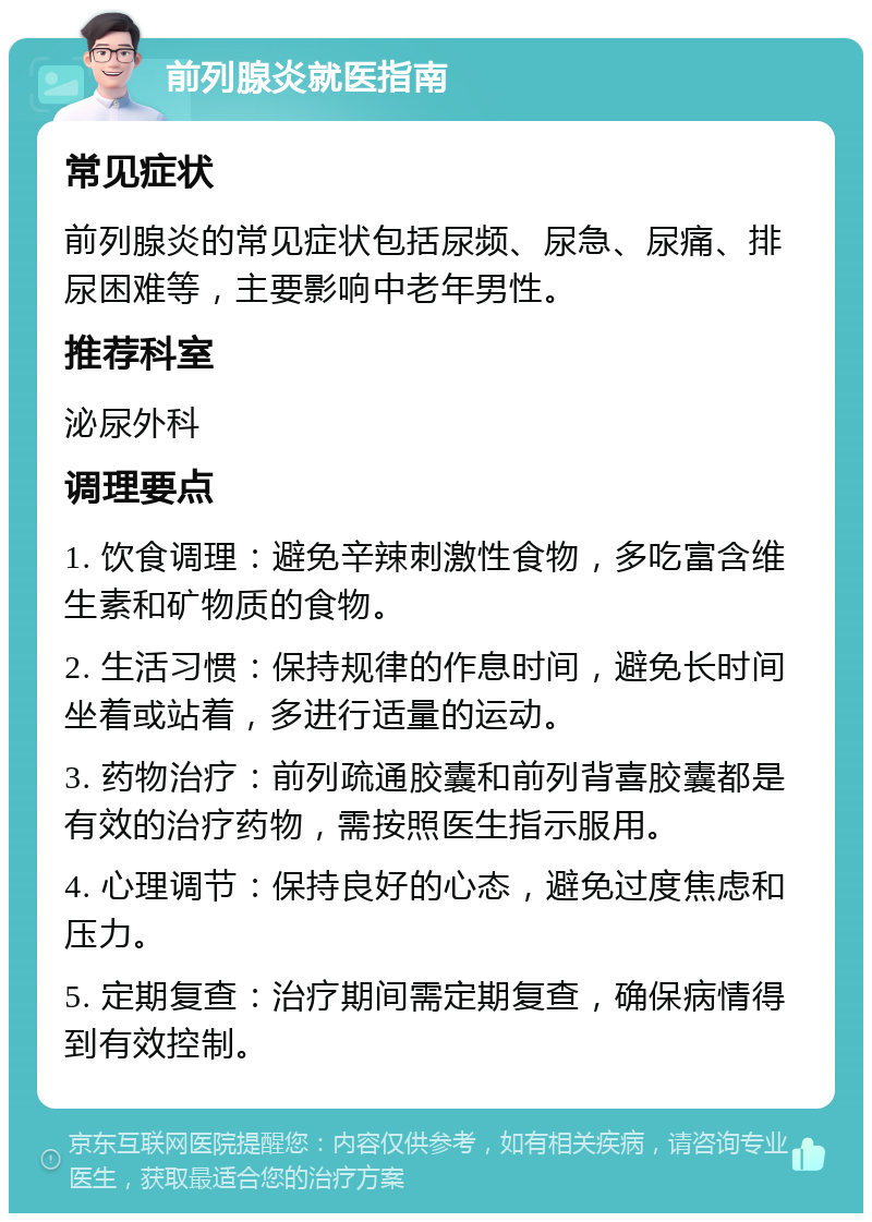 前列腺炎就医指南 常见症状 前列腺炎的常见症状包括尿频、尿急、尿痛、排尿困难等，主要影响中老年男性。 推荐科室 泌尿外科 调理要点 1. 饮食调理：避免辛辣刺激性食物，多吃富含维生素和矿物质的食物。 2. 生活习惯：保持规律的作息时间，避免长时间坐着或站着，多进行适量的运动。 3. 药物治疗：前列疏通胶囊和前列背喜胶囊都是有效的治疗药物，需按照医生指示服用。 4. 心理调节：保持良好的心态，避免过度焦虑和压力。 5. 定期复查：治疗期间需定期复查，确保病情得到有效控制。