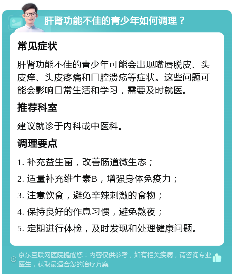 肝肾功能不佳的青少年如何调理？ 常见症状 肝肾功能不佳的青少年可能会出现嘴唇脱皮、头皮痒、头皮疼痛和口腔溃疡等症状。这些问题可能会影响日常生活和学习，需要及时就医。 推荐科室 建议就诊于内科或中医科。 调理要点 1. 补充益生菌，改善肠道微生态； 2. 适量补充维生素B，增强身体免疫力； 3. 注意饮食，避免辛辣刺激的食物； 4. 保持良好的作息习惯，避免熬夜； 5. 定期进行体检，及时发现和处理健康问题。