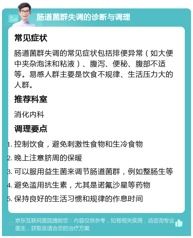 肠道菌群失调的诊断与调理 常见症状 肠道菌群失调的常见症状包括排便异常（如大便中夹杂泡沫和粘液）、腹泻、便秘、腹部不适等。易感人群主要是饮食不规律、生活压力大的人群。 推荐科室 消化内科 调理要点 控制饮食，避免刺激性食物和生冷食物 晚上注意脐周的保暖 可以服用益生菌来调节肠道菌群，例如整肠生等 避免滥用抗生素，尤其是诺氟沙星等药物 保持良好的生活习惯和规律的作息时间