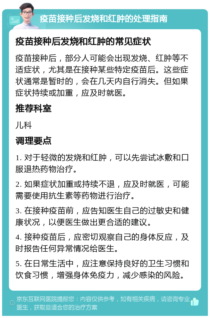 疫苗接种后发烧和红肿的处理指南 疫苗接种后发烧和红肿的常见症状 疫苗接种后，部分人可能会出现发烧、红肿等不适症状，尤其是在接种某些特定疫苗后。这些症状通常是暂时的，会在几天内自行消失。但如果症状持续或加重，应及时就医。 推荐科室 儿科 调理要点 1. 对于轻微的发烧和红肿，可以先尝试冰敷和口服退热药物治疗。 2. 如果症状加重或持续不退，应及时就医，可能需要使用抗生素等药物进行治疗。 3. 在接种疫苗前，应告知医生自己的过敏史和健康状况，以便医生做出更合适的建议。 4. 接种疫苗后，应密切观察自己的身体反应，及时报告任何异常情况给医生。 5. 在日常生活中，应注意保持良好的卫生习惯和饮食习惯，增强身体免疫力，减少感染的风险。