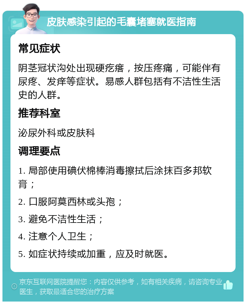 皮肤感染引起的毛囊堵塞就医指南 常见症状 阴茎冠状沟处出现硬疙瘩，按压疼痛，可能伴有尿疼、发痒等症状。易感人群包括有不洁性生活史的人群。 推荐科室 泌尿外科或皮肤科 调理要点 1. 局部使用碘伏棉棒消毒擦拭后涂抹百多邦软膏； 2. 口服阿莫西林或头孢； 3. 避免不洁性生活； 4. 注意个人卫生； 5. 如症状持续或加重，应及时就医。