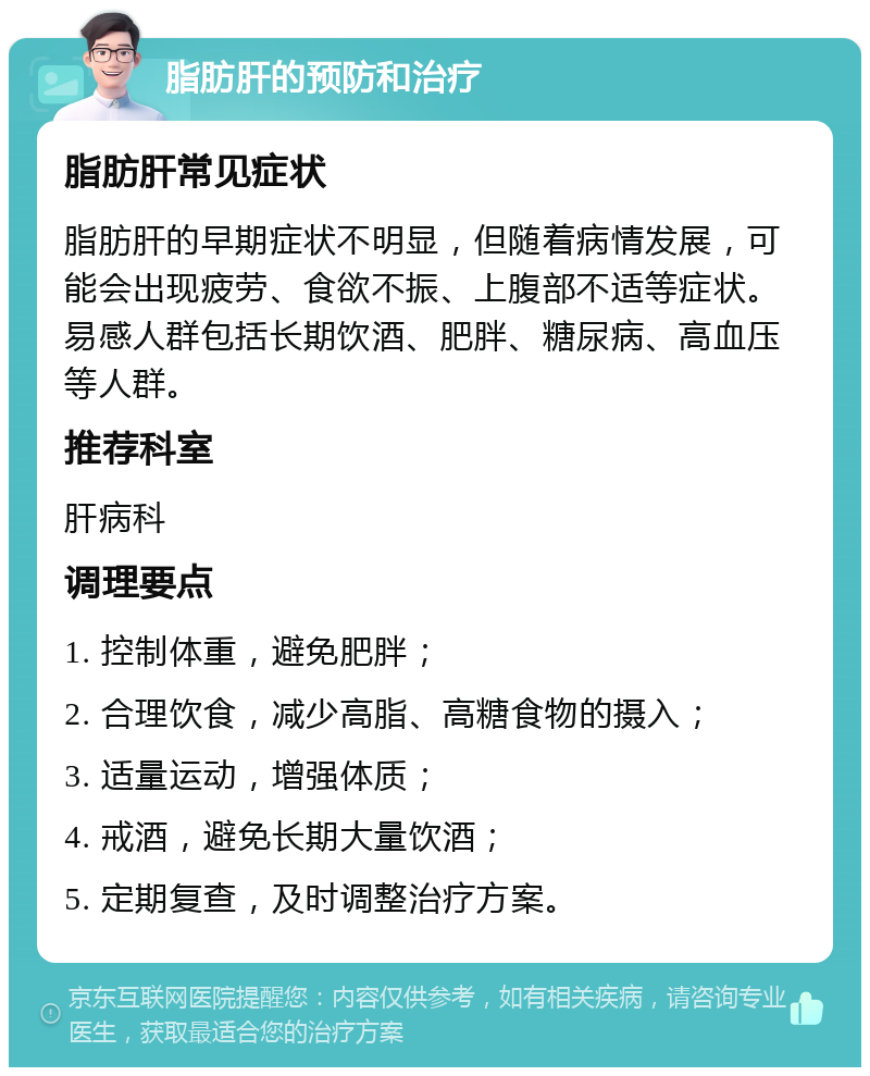 脂肪肝的预防和治疗 脂肪肝常见症状 脂肪肝的早期症状不明显，但随着病情发展，可能会出现疲劳、食欲不振、上腹部不适等症状。易感人群包括长期饮酒、肥胖、糖尿病、高血压等人群。 推荐科室 肝病科 调理要点 1. 控制体重，避免肥胖； 2. 合理饮食，减少高脂、高糖食物的摄入； 3. 适量运动，增强体质； 4. 戒酒，避免长期大量饮酒； 5. 定期复查，及时调整治疗方案。