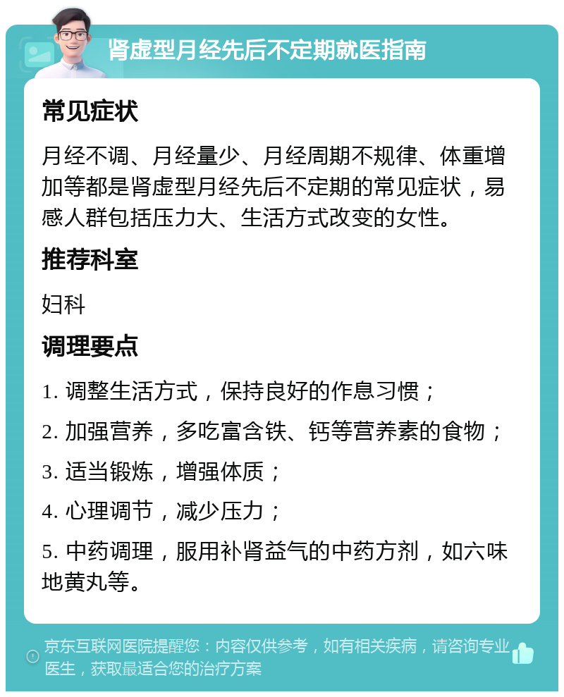 肾虚型月经先后不定期就医指南 常见症状 月经不调、月经量少、月经周期不规律、体重增加等都是肾虚型月经先后不定期的常见症状，易感人群包括压力大、生活方式改变的女性。 推荐科室 妇科 调理要点 1. 调整生活方式，保持良好的作息习惯； 2. 加强营养，多吃富含铁、钙等营养素的食物； 3. 适当锻炼，增强体质； 4. 心理调节，减少压力； 5. 中药调理，服用补肾益气的中药方剂，如六味地黄丸等。