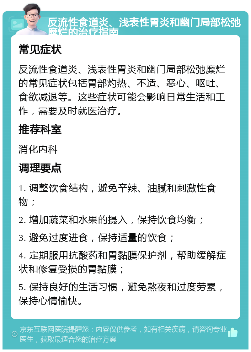 反流性食道炎、浅表性胃炎和幽门局部松弛糜烂的治疗指南 常见症状 反流性食道炎、浅表性胃炎和幽门局部松弛糜烂的常见症状包括胃部灼热、不适、恶心、呕吐、食欲减退等。这些症状可能会影响日常生活和工作，需要及时就医治疗。 推荐科室 消化内科 调理要点 1. 调整饮食结构，避免辛辣、油腻和刺激性食物； 2. 增加蔬菜和水果的摄入，保持饮食均衡； 3. 避免过度进食，保持适量的饮食； 4. 定期服用抗酸药和胃黏膜保护剂，帮助缓解症状和修复受损的胃黏膜； 5. 保持良好的生活习惯，避免熬夜和过度劳累，保持心情愉快。