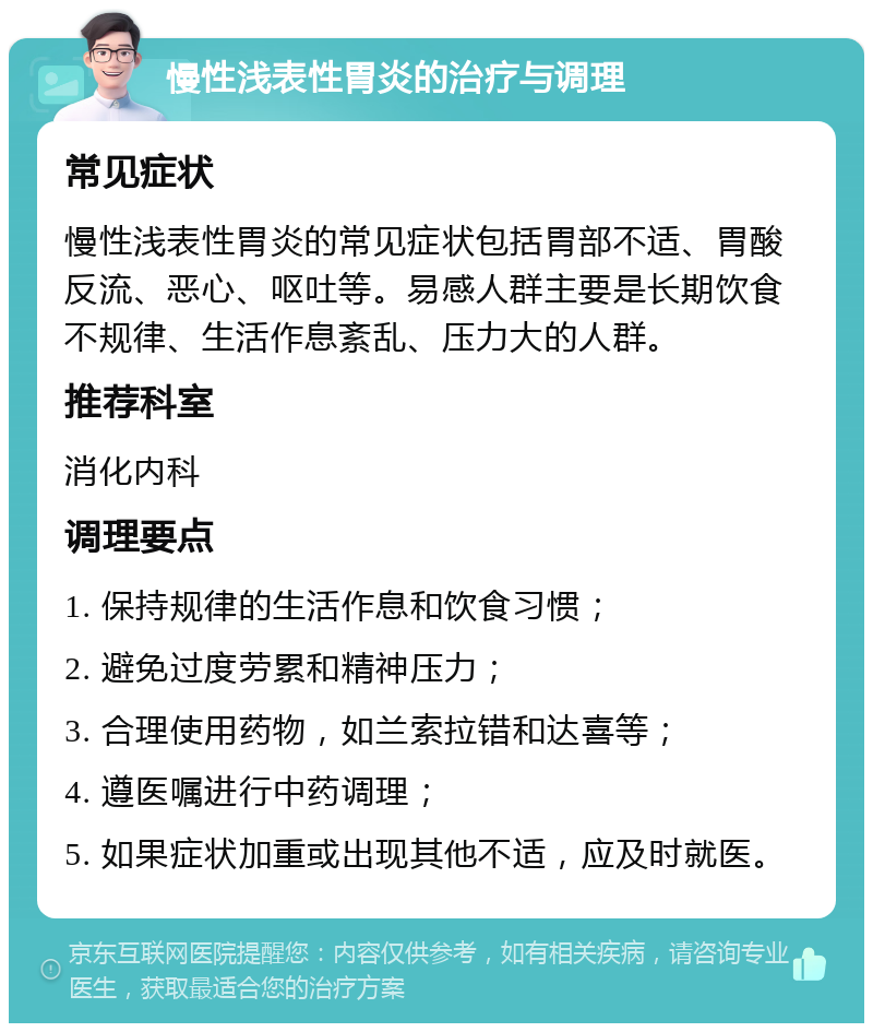 慢性浅表性胃炎的治疗与调理 常见症状 慢性浅表性胃炎的常见症状包括胃部不适、胃酸反流、恶心、呕吐等。易感人群主要是长期饮食不规律、生活作息紊乱、压力大的人群。 推荐科室 消化内科 调理要点 1. 保持规律的生活作息和饮食习惯； 2. 避免过度劳累和精神压力； 3. 合理使用药物，如兰索拉错和达喜等； 4. 遵医嘱进行中药调理； 5. 如果症状加重或出现其他不适，应及时就医。